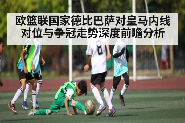 欧篮联国家德比巴萨对皇马内线对位与争冠走势深度前瞻分析
